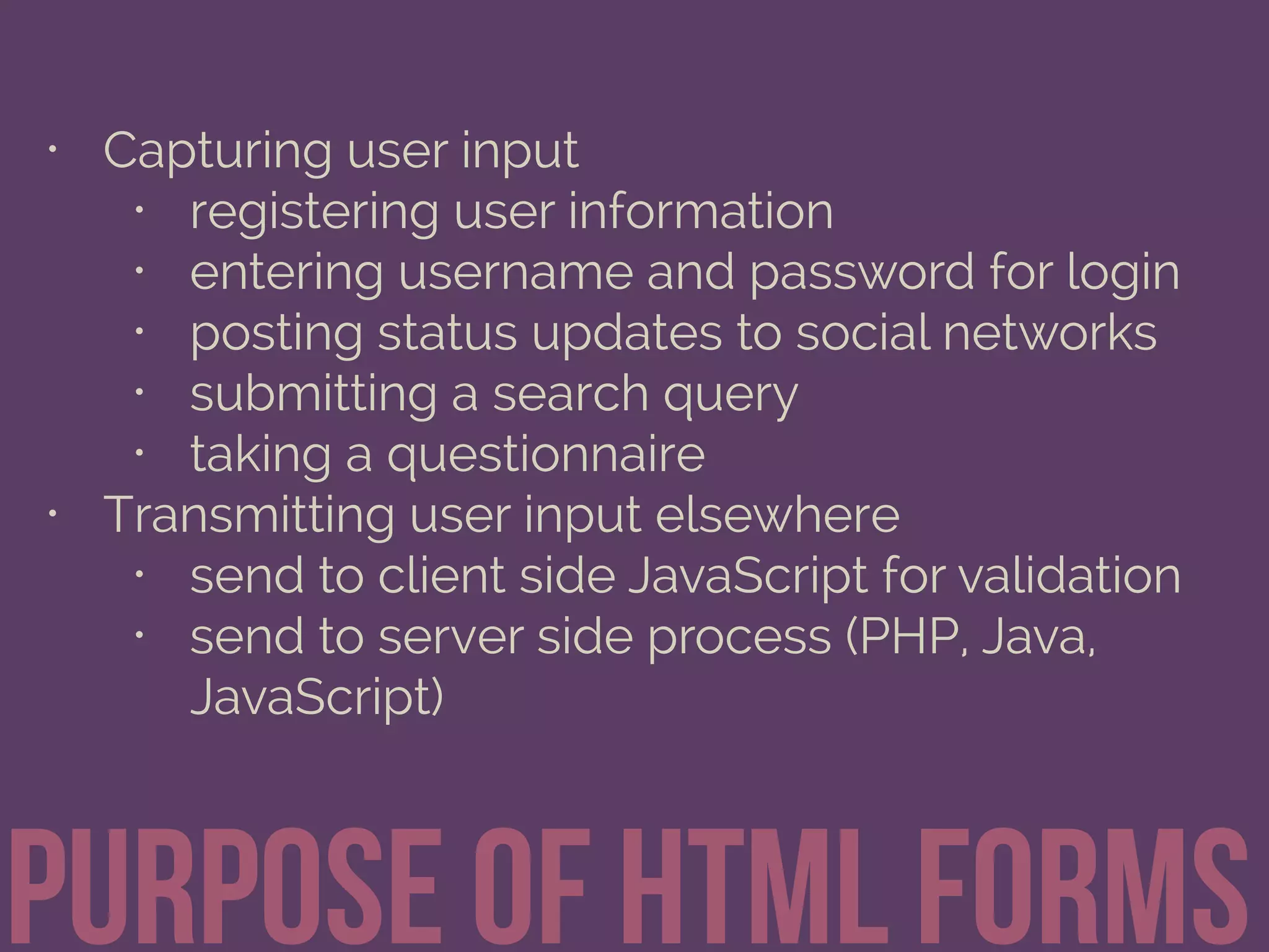 • Capturing user input
• registering user information
• entering username and password for login
• posting status updates to social networks
• submitting a search query
• taking a questionnaire
• Transmitting user input elsewhere
• send to client side JavaScript for validation
• send to server side process (PHP, Java,
JavaScript)
Purpose of html Forms
 