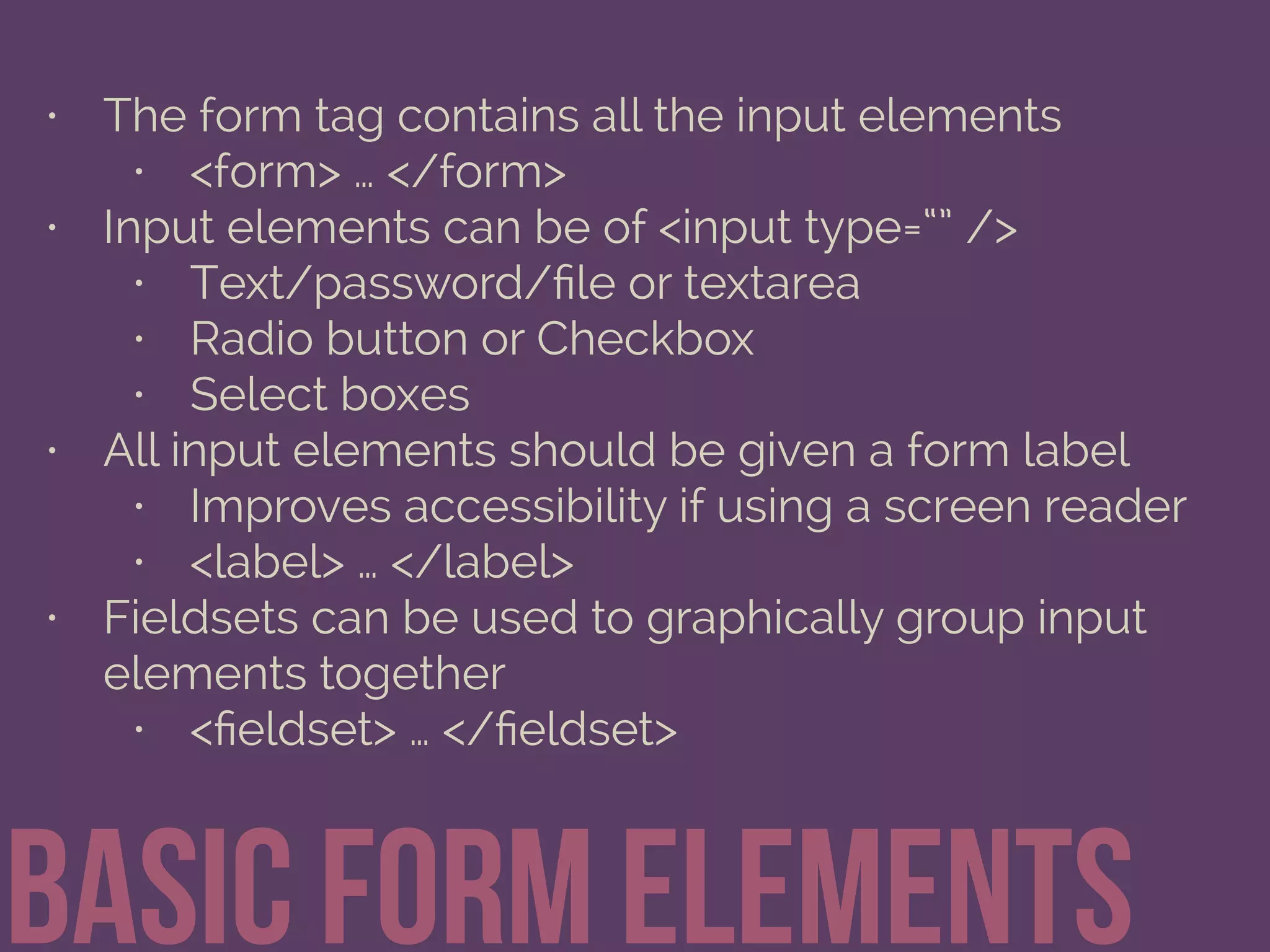 • The form tag contains all the input elements
• <form> … </form>
• Input elements can be of <input type=“” />
• Text/password/ﬁle or textarea
• Radio button or Checkbox
• Select boxes
• All input elements should be given a form label
• Improves accessibility if using a screen reader
• <label> … </label>
• Fieldsets can be used to graphically group input
elements together
• <ﬁeldset> … </ﬁeldset>
Basic form elements
 