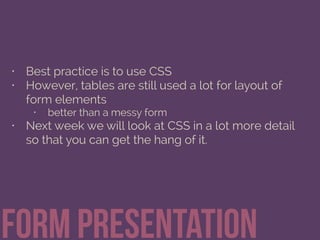 Form Presentation
• Best practice is to use CSS
• However, tables are still used a lot for layout of
form elements
• better than a messy form
• Next week we will look at CSS in a lot more detail
so that you can get the hang of it.
 