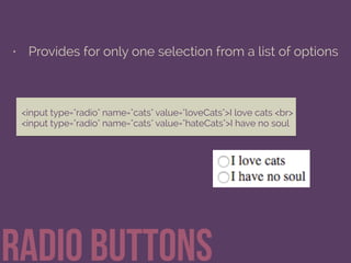 • Provides for only one selection from a list of options
Radio buttons
<input type="radio" name="cats" value="loveCats">I love cats <br> 
<input type="radio" name="cats" value="hateCats">I have no soul
 