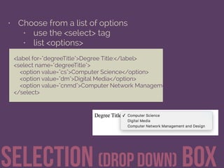 • Choose from a list of options
• use the <select> tag
• list <options>
Selection (drop down) Box
<label for="degreeTitle">Degree Title:</label> 
<select name="degreeTitle"> 
<option value="cs">Computer Science</option> 
<option value="dm">Digital Media</option> 
<option value="cnmd">Computer Network Management and Design</option
</select>
 