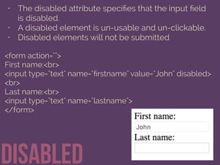 • The disabled attribute speciﬁes that the input ﬁeld
is disabled.
• A disabled element is un-usable and un-clickable.
• Disabled elements will not be submitted
Disabled
<form action="">
First name:<br>
<input type="text" name="ﬁrstname" value="John" disabled>
<br>
Last name:<br>
<input type="text" name="lastname">
</form>
 