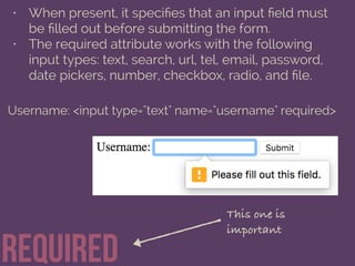 required
• When present, it speciﬁes that an input ﬁeld must
be ﬁlled out before submitting the form.
• The required attribute works with the following
input types: text, search, url, tel, email, password,
date pickers, number, checkbox, radio, and ﬁle.
Username: <input type="text" name="username" required>
This one is
important
 