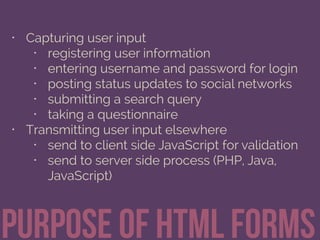 • Capturing user input
• registering user information
• entering username and password for login
• posting status updates to social networks
• submitting a search query
• taking a questionnaire
• Transmitting user input elsewhere
• send to client side JavaScript for validation
• send to server side process (PHP, Java,
JavaScript)
Purpose of html Forms
 