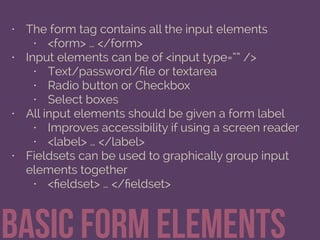 • The form tag contains all the input elements
• <form> … </form>
• Input elements can be of <input type=“” />
• Text/password/ﬁle or textarea
• Radio button or Checkbox
• Select boxes
• All input elements should be given a form label
• Improves accessibility if using a screen reader
• <label> … </label>
• Fieldsets can be used to graphically group input
elements together
• <ﬁeldset> … </ﬁeldset>
Basic form elements
 