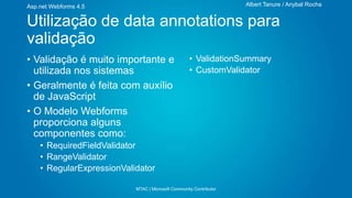 Albert Tanure / Anybal Rocha

Asp.net Webforms 4.5

Utilização de data annotations para
validação
• Validação é muito importante e
utilizada nos sistemas
• Geralmente é feita com auxílio
de JavaScript
• O Modelo Webforms
proporciona alguns
componentes como:

• ValidationSummary
• CustomValidator

• RequiredFieldValidator
• RangeValidator
• RegularExpressionValidator
MTAC | Microsoft Community Contributor

 