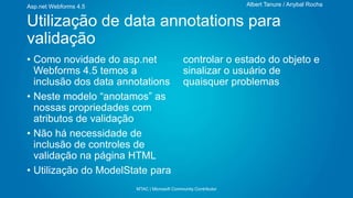 Albert Tanure / Anybal Rocha

Asp.net Webforms 4.5

Utilização de data annotations para
validação
• Como novidade do asp.net
Webforms 4.5 temos a
inclusão dos data annotations
• Neste modelo “anotamos” as
nossas propriedades com
atributos de validação
• Não há necessidade de
inclusão de controles de
validação na página HTML
• Utilização do ModelState para

controlar o estado do objeto e
sinalizar o usuário de
quaisquer problemas

MTAC | Microsoft Community Contributor

 