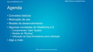 Albert Tanure / Anybal Rocha

Asp.net Webforms 4.5

Agenda
• Conceitos básicos
• Motivação de uso
• Modelo de desenvolvimento
• Algumas novidades do Webforms 4.5
• Componentes “data” tipados
• Modelo de “Binding”
• Utilização de Data Annotations para validação

• Algo a mais

MTAC | Microsoft Community Contributor

 