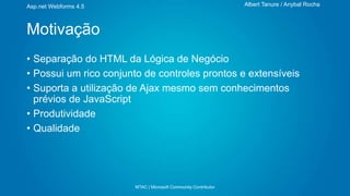 Albert Tanure / Anybal Rocha

Asp.net Webforms 4.5

Motivação
• Separação do HTML da Lógica de Negócio
• Possui um rico conjunto de controles prontos e extensíveis
• Suporta a utilização de Ajax mesmo sem conhecimentos
prévios de JavaScript
• Produtividade
• Qualidade

MTAC | Microsoft Community Contributor

 