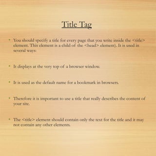 Title Tag
• You should specify a title for every page that you write inside the <title>
element. This element is a child of the <head> element). It is used in
several ways:
• It displays at the very top of a browser window.
• It is used as the default name for a bookmark in browsers.
• Therefore it is important to use a title that really describes the content of
your site.
• The <title> element should contain only the text for the title and it may
not contain any other elements.
 