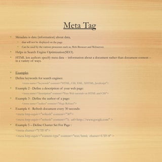 Meta Tag
• Metadata is data (information) about data,
• that will not be displayed on the page
• Can be used by the various processes such as, Web Browser and Webserver.
• Helps in Search Engine Optimization(SEO).
• HTML lets authors specify meta data -- information about a document rather than document content --
in a variety of ways.
• Examples
• Define keywords for search engines:
<meta name="keywords" content="HTML, CSS, XML, XHTML, JavaScript">
• Example 2 - Define a description of your web page:
<meta name="description" content="Free Web tutorials on HTML and CSS">
• Example 3 - Define the author of a page:
<meta name="author" content="Hege Refsnes">
• Example 4 - Refresh document every 30 seconds:
<meta http-equiv="refresh" content="30">
<meta http-equiv="refresh" content="3; url=http://www.google.com" >
• Example 5 – Define Charter Set For Page :
<meta charset="UTF-8">
<meta http-equiv="content-type" content="text/html; charset=UTF-8" >
 