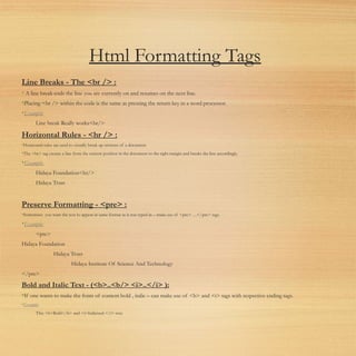 Html Formatting Tags
Line Breaks - The <br /> :
• A line break ends the line you are currently on and resumes on the next line.
•Placing <br /> within the code is the same as pressing the return key in a word processor. 
•Example:
Line break Really works<br/>
Horizontal Rules - <hr /> :
•Horizontal rules are used to visually break up sections of a document.
•The <hr> tag creates a line from the current position in the document to the right margin and breaks the line accordingly.
•Example:
Hidaya Foundation<hr/>
Hidaya Trust
Preserve Formatting - <pre> :
•Sometimes you want the text to appear in same format as it was typed in – make use of <pre> …</pre> tags.
•Example:
<pre>
Hidaya Foundation
Hidaya Trust
Hidaya Institute Of Science And Technology
</pre>
Bold and Italic Text - (<b>..<b/> <i>..</i> ):
•If one wants to make the fonts of content bold , italic – can make use of <b> and <i> tags with respective ending tags.
•Example:
This <b>Bold</b> and <i>Italicized </i> text.
 
