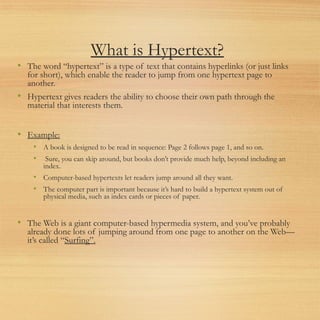 What is Hypertext?
• The word “hypertext” is a type of text that contains hyperlinks (or just links
for short), which enable the reader to jump from one hypertext page to
another.
• Hypertext gives readers the ability to choose their own path through the
material that interests them.
• Example:
• A book is designed to be read in sequence: Page 2 follows page 1, and so on.
• Sure, you can skip around, but books don’t provide much help, beyond including an
index.
• Computer-based hypertexts let readers jump around all they want.
• The computer part is important because it’s hard to build a hypertext system out of
physical media, such as index cards or pieces of paper.
• The Web is a giant computer-based hypermedia system, and you’ve probably
already done lots of jumping around from one page to another on the Web—
it’s called “Surfing”.
 