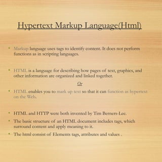 Hypertext Markup Language(Html)
• Markup language uses tags to identify content. It does not perform
functions as in scripting languages.
• HTML is a language for describing how pages of text, graphics, and
other information are organized and linked together.
Or
• HTML enables you to mark up text so that it can function as hypertext
on the Web.
• HTML and HTTP were both invented by Tim Berners-Lee.
• The basic structure of an HTML document includes tags, which
surround content and apply meaning to it.
• The html consist of Elements tags, attributes and values .
 