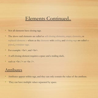 Elements Continued..
• Not all elements have closing tags.
• The above said elements are called as self-closing elements, empty elements, or
replaced elements – where as the elements with ending and closing tags are called as
paired, container tags.
• For example: <br>, and <hr>.
• A self-closing element requires a space and a trailing slash,
• such as <br /> or <hr />.
Attributes
• Attributes appear within tags, and they can only contain the value of the attribute.
• They can have multiple values separated by space.
 