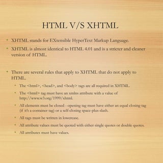 HTML V/S XHTML
• XHTML stands for EXtensible HyperText Markup Language.
• XHTML is almost identical to HTML 4.01 and is a stricter and cleaner
version of HTML.
• There are several rules that apply to XHTML that do not apply to
HTML.
• The <html>, <head>, and <body> tags are all required in XHTML.
• The <html> tag must have an xmlns attribute with a value of
http://www.w3.org/1999/xhtml.
• All elements must be closed - opening tag must have either an equal closing tag
(if it’s a container tag) or a self-closing space-plus-slash.
• All tags must be written in lowercase.
• All attribute values must be quoted with either single quotes or double quotes.
• All attributes must have values.
 