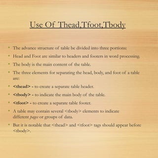 Use Of Thead,Tfoot,Tbody
• The advance structure of table be divided into three portions:
• Head and Foot are similar to headers and footers in word processing.
• The body is the main content of the table.
• The three elements for separating the head, body, and foot of a table
are:
• <thead> - to create a separate table header.
• <tbody> - to indicate the main body of the table.
• <tfoot> - to create a separate table footer.
• A table may contain several <tbody> elements to indicate
different pages or groups of data.
• But it is notable that <thead> and <tfoot> tags should appear before
<tbody>.
 