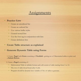 Assignments
• Practice Lists
• Create an unordered list
• Create an ordered list
• Use various bullet styles
• Created nested lists
• Use the font tag in conjunction with lists
• Create definition lists
• Create Table structure as explained
• Generate Dynamic Table using Forms
1. Create  Page1 with Form consisting of Textfield - getting no: of Matematical tables to print and
a Submit Button.
2. Create a Page2 consisting of :
• Mathematical Table in tablular format each cell consist of table starting from 1 to 12.
• The row of table shoud break after 4 cells.
• Program should be dynamic have variable of No: of table to generate.
 