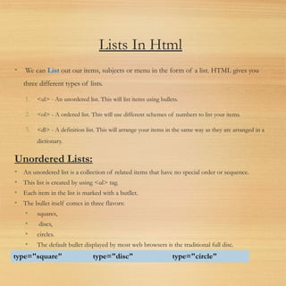 Lists In Html
• We can List out our items, subjects or menu in the form of a list. HTML gives you
three different types of lists.
1. <ul> - An unordered list. This will list items using bullets.
2. <ol> - A ordered list. This will use different schemes of numbers to list your items.
3. <dl> - A definition list. This will arrange your items in the same way as they are arranged in a
dictionary.
Unordered Lists:
• An unordered list is a collection of related items that have no special order or sequence.
• This list is created by using <ul> tag.
• Each item in the list is marked with a butllet.
• The bullet itself comes in three flavors:
• squares,
• discs,
• circles.
• The default bullet displayed by most web browsers is the traditional full disc.
type="square" type="disc" type="circle"
 