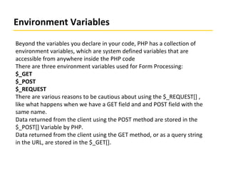 Environment Variables
Beyond the variables you declare in your code, PHP has a collection of
environment variables, which are system defined variables that are
accessible from anywhere inside the PHP code
There are three environment variables used for Form Processing:
$_GET
$_POST
$_REQUEST
There are various reasons to be cautious about using the $_REQUEST[] ,
like what happens when we have a GET field and and POST field with the
same name.
Data returned from the client using the POST method are stored in the
$_POST[] Variable by PHP.
Data returned from the client using the GET method, or as a query string
in the URL, are stored in the $_GET[].
 