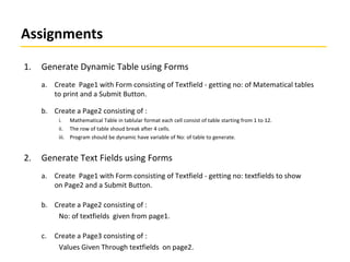 Assignments
1. Generate Dynamic Table using Forms
a. Create Page1 with Form consisting of Textfield - getting no: of Matematical tables
to print and a Submit Button.
b. Create a Page2 consisting of :
i. Mathematical Table in tablular format each cell consist of table starting from 1 to 12.
ii. The row of table shoud break after 4 cells.
iii. Program should be dynamic have variable of No: of table to generate.
2. Generate Text Fields using Forms
a. Create Page1 with Form consisting of Textfield - getting no: textfields to show
on Page2 and a Submit Button.
b. Create a Page2 consisting of :
No: of textfields given from page1.
c. Create a Page3 consisting of :
Values Given Through textfields on page2.
 