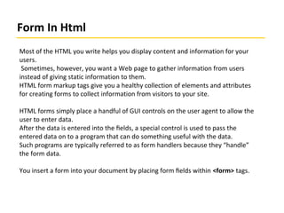 Form In Html
Most of the HTML you write helps you display content and information for your
users.
Sometimes, however, you want a Web page to gather information from users
instead of giving static information to them.
HTML form markup tags give you a healthy collection of elements and attributes
for creating forms to collect information from visitors to your site.
HTML forms simply place a handful of GUI controls on the user agent to allow the
user to enter data.
After the data is entered into the ﬁelds, a special control is used to pass the
entered data on to a program that can do something useful with the data.
Such programs are typically referred to as form handlers because they “handle”
the form data.
You insert a form into your document by placing form ﬁelds within <form> tags.
 