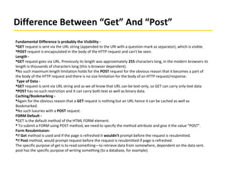 Difference Between “Get” And “Post”
Fundamental Difference is probably the Visibility -
GET request is sent via the URL string (appended to the URI with a question-mark as separator), which is visible.
POST request is encapsulated in the body of the HTTP request and can't be seen.
Length -
GET request goes via URL. Previously its length was approximately 255 characters long, in the modern browsers its
length is thousands of characters long (this is browser dependent).
No such maximum length limitation holds for the POST request for the obvious reason that it becomes a part of
the body of the HTTP request and there is no size limitation for the body of an HTTP request/response.
Type of Data -
GET request is sent via URL string and as we all know that URL can be text-only, so GET can carry only text data
POST has no such restriction and it can carry both text as well as binary data.
Caching/Bookmarking -
Again for the obvious reason that a GET request is nothing but an URL hence it can be cached as well as
Bookmarked.
No such luxuries with a POST request.
FORM Default -
GET is the default method of the HTML FORM element.
 To submit a FORM using POST method, we need to specify the method attribute and give it the value "POST".
Form Resubmission-
If Get method is used and if the page is refreshed it wouldn’t prompt before the request is resubmitted.
If Post method, would prompt request before the request is resubmitted if page is refreshed.
The specific purpose of get is to read something—to retrieve data from somewhere, dependent on the data sent.
post has the specific purpose of writing something (to a database, for example).
 