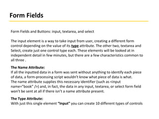 Form Fields
Form Fields and Buttons: input, textarea, and select
The input element is a way to take input from user, creating a different form
control depending on the value of its type attribute. The other two, textarea and
Select, create just one control type each. These elements will be looked at in
independent detail in few minutes, but there are a few characteristics common to
all three .
The Name Attribute:
If all the inputted data in a form was sent without anything to identify each piece
of data, a form-processing script wouldn’t know what piece of data is what.
The name attribute supplies this necessary identifier (such as <input
name=”book” />) and, in fact, the data in any input, textarea, or select form field
won’t be sent at all if there isn’t a name attribute present.
The Type Attribute:
With just this single element “Input” you can create 10 different types of controls
 