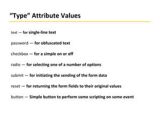 “Type” Attribute Values
text — for single-line text
password — for obfuscated text
checkbox — for a simple on or off
radio — for selecting one of a number of options
submit — for initiating the sending of the form data
reset — for returning the form fields to their original values
button — Simple button to perform some scripting on some event
 