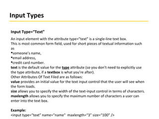 Input Types
Input Type=“Text”
An input element with the attribute type=”text” is a single-line text box.
This is most common form field, used for short pieces of textual information such
as
someone’s name,
email address,
credit card number.
text is the default value for the type attribute (so you don’t need to explicitly use
the type attribute, if a textbox is what you’re after).
Other Attributes Of Text Filed are as follows:
value provides an initial value for the text input control that the user will see when
the form loads.
size allows you to specify the width of the text-input control in terms of characters.
maxlength allows you to specify the maximum number of characters a user can
enter into the text box.
Example:
<input type=“text” name=“name" maxlength=“3” size=“100” />
 