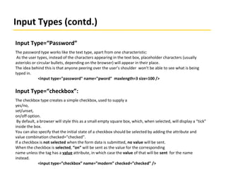 Input Types (contd.)
Input Type=“Password”
The password type works like the text type, apart from one characteristic:
As the user types, instead of the characters appearing in the text box, placeholder characters (usually
asterisks or circular bullets, depending on the browser) will appear in their place.
The idea behind this is that anyone peering over the user’s shoulder won’t be able to see what is being
typed in.
<input type="password" name="pword" maxlength=3 size=100 />
Input Type=“checkbox”:
The checkbox type creates a simple checkbox, used to supply a
yes/no,
set/unset,
on/off option.
By default, a browser will style this as a small empty square box, which, when selected, will display a “tick”
inside the box.
You can also specify that the initial state of a checkbox should be selected by adding the attribute and
value combination checked=”checked”.
If a checkbox is not selected when the form data is submitted, no value will be sent.
When the checkbox is selected, “on” will be sent as the value for the corresponding
name unless the tag has a value attribute, in which case the value of that will be sent for the name
instead.
<input type=”checkbox” name=”modern” checked=”checked” />
 