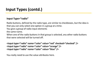 Input Types (contd.)
Input Type=“radio”
Radio buttons, defined by the radio type, are similar to checkboxes, but the idea is
that you can only select one option in a group at a time.
You give a group of radio input elements
the same name.
When one of the radio buttons in that group is selected, any other radio buttons
that were selected will be turned off.
<input type=”radio” name=”color” value=”red” checked=”checked” />
<input type=”radio” name=”color” value=”orange” />
<input type=”radio” name=”color” value=”blue” />
You really need to use the value attributes here.
 