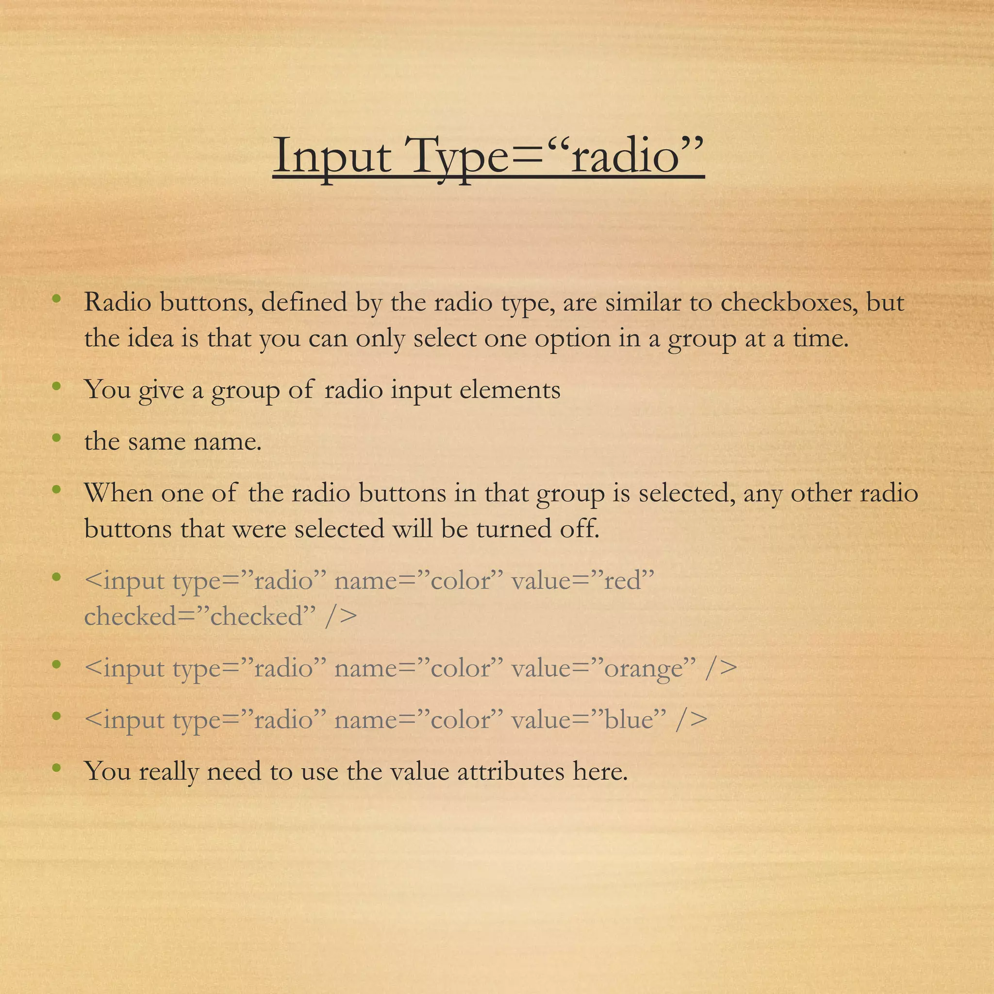 Input Type=“radio”
• Radio buttons, defined by the radio type, are similar to checkboxes, but
the idea is that you can only select one option in a group at a time.
• You give a group of radio input elements
• the same name.
• When one of the radio buttons in that group is selected, any other radio
buttons that were selected will be turned off.
• <input type=”radio” name=”color” value=”red”
checked=”checked” />
• <input type=”radio” name=”color” value=”orange” />
• <input type=”radio” name=”color” value=”blue” />
• You really need to use the value attributes here.
 