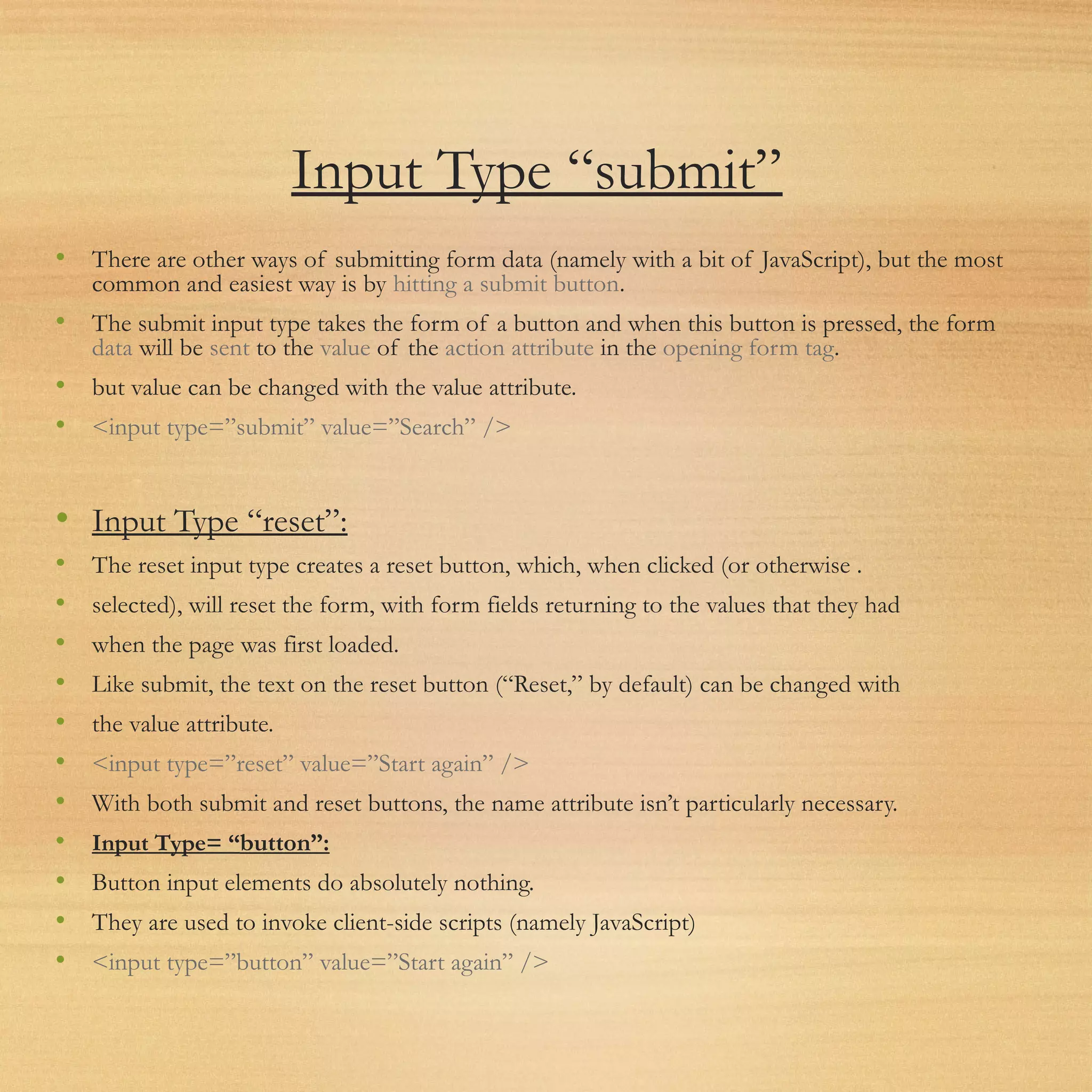 Input Type “submit”
• There are other ways of submitting form data (namely with a bit of JavaScript), but the most
common and easiest way is by hitting a submit button.
• The submit input type takes the form of a button and when this button is pressed, the form
data will be sent to the value of the action attribute in the opening form tag.
• but value can be changed with the value attribute.
• <input type=”submit” value=”Search” />
• Input Type “reset”:
• The reset input type creates a reset button, which, when clicked (or otherwise .
• selected), will reset the form, with form fields returning to the values that they had
• when the page was first loaded.
• Like submit, the text on the reset button (“Reset,” by default) can be changed with
• the value attribute.
• <input type=”reset” value=”Start again” />
• With both submit and reset buttons, the name attribute isn’t particularly necessary.
• Input Type= “button”:
• Button input elements do absolutely nothing.
• They are used to invoke client-side scripts (namely JavaScript)
• <input type=”button” value=”Start again” />
 