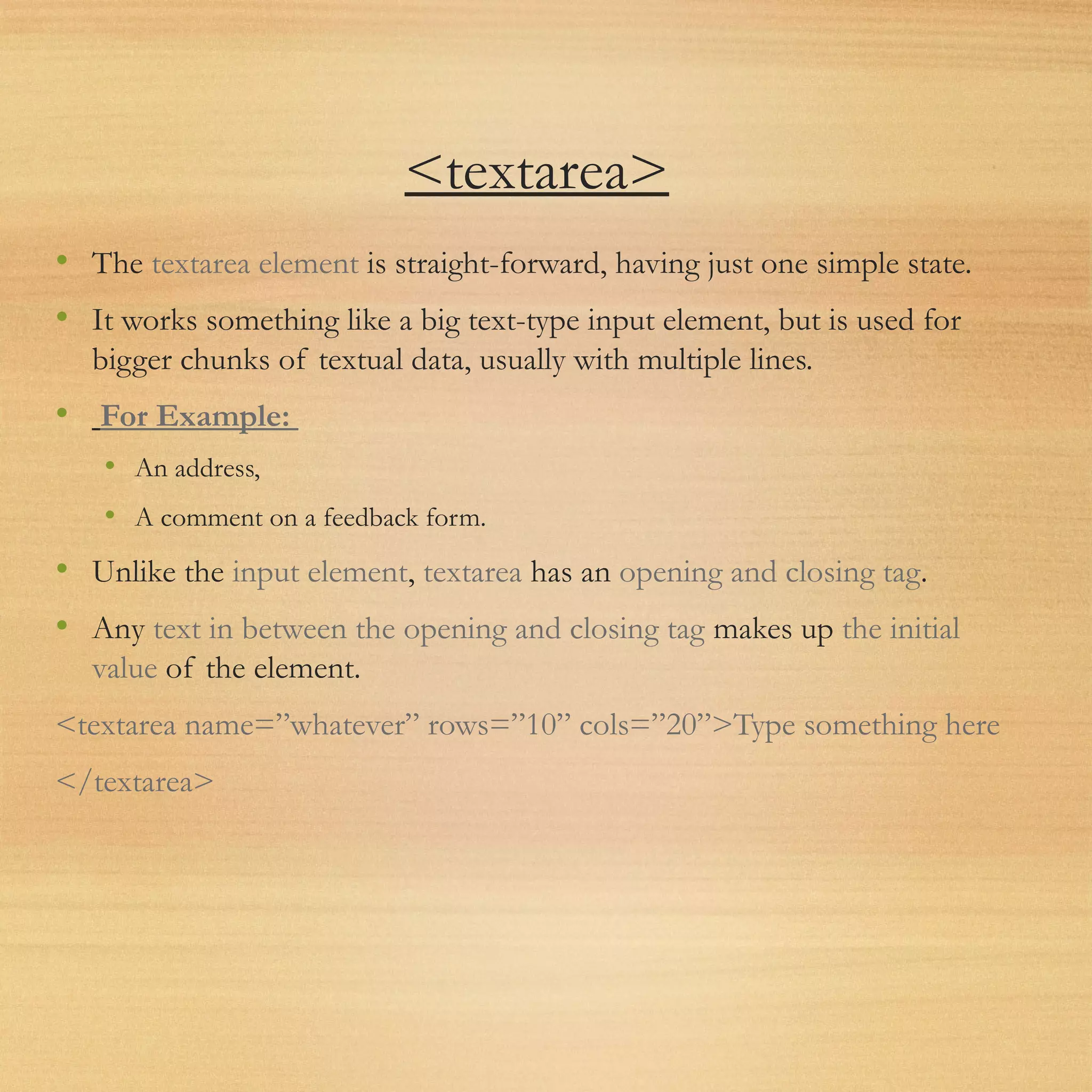 <textarea>
• The textarea element is straight-forward, having just one simple state.
• It works something like a big text-type input element, but is used for
bigger chunks of textual data, usually with multiple lines.
• For Example:
• An address,
• A comment on a feedback form.
• Unlike the input element, textarea has an opening and closing tag.
• Any text in between the opening and closing tag makes up the initial
value of the element.
<textarea name=”whatever” rows=”10” cols=”20”>Type something here
</textarea>
 