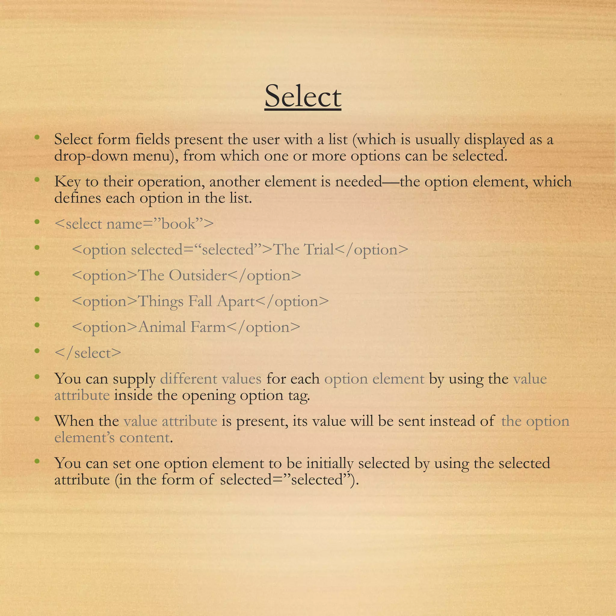 Select
• Select form fields present the user with a list (which is usually displayed as a
drop-down menu), from which one or more options can be selected.
• Key to their operation, another element is needed—the option element, which
defines each option in the list.
• <select name=”book”>
• <option selected=“selected”>The Trial</option>
• <option>The Outsider</option>
• <option>Things Fall Apart</option>
• <option>Animal Farm</option>
• </select>
• You can supply different values for each option element by using the value
attribute inside the opening option tag.
• When the value attribute is present, its value will be sent instead of the option
element’s content.
• You can set one option element to be initially selected by using the selected
attribute (in the form of selected=”selected”).
 