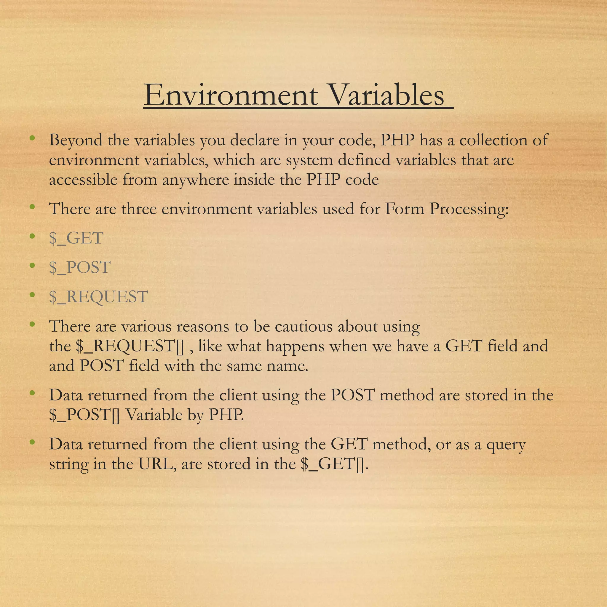 Environment Variables
• Beyond the variables you declare in your code, PHP has a collection of
environment variables, which are system defined variables that are
accessible from anywhere inside the PHP code
• There are three environment variables used for Form Processing:
• $_GET
• $_POST
• $_REQUEST
• There are various reasons to be cautious about using
the $_REQUEST[] , like what happens when we have a GET field and
and POST field with the same name.
• Data returned from the client using the POST method are stored in the
$_POST[] Variable by PHP.
• Data returned from the client using the GET method, or as a query
string in the URL, are stored in the $_GET[].
 