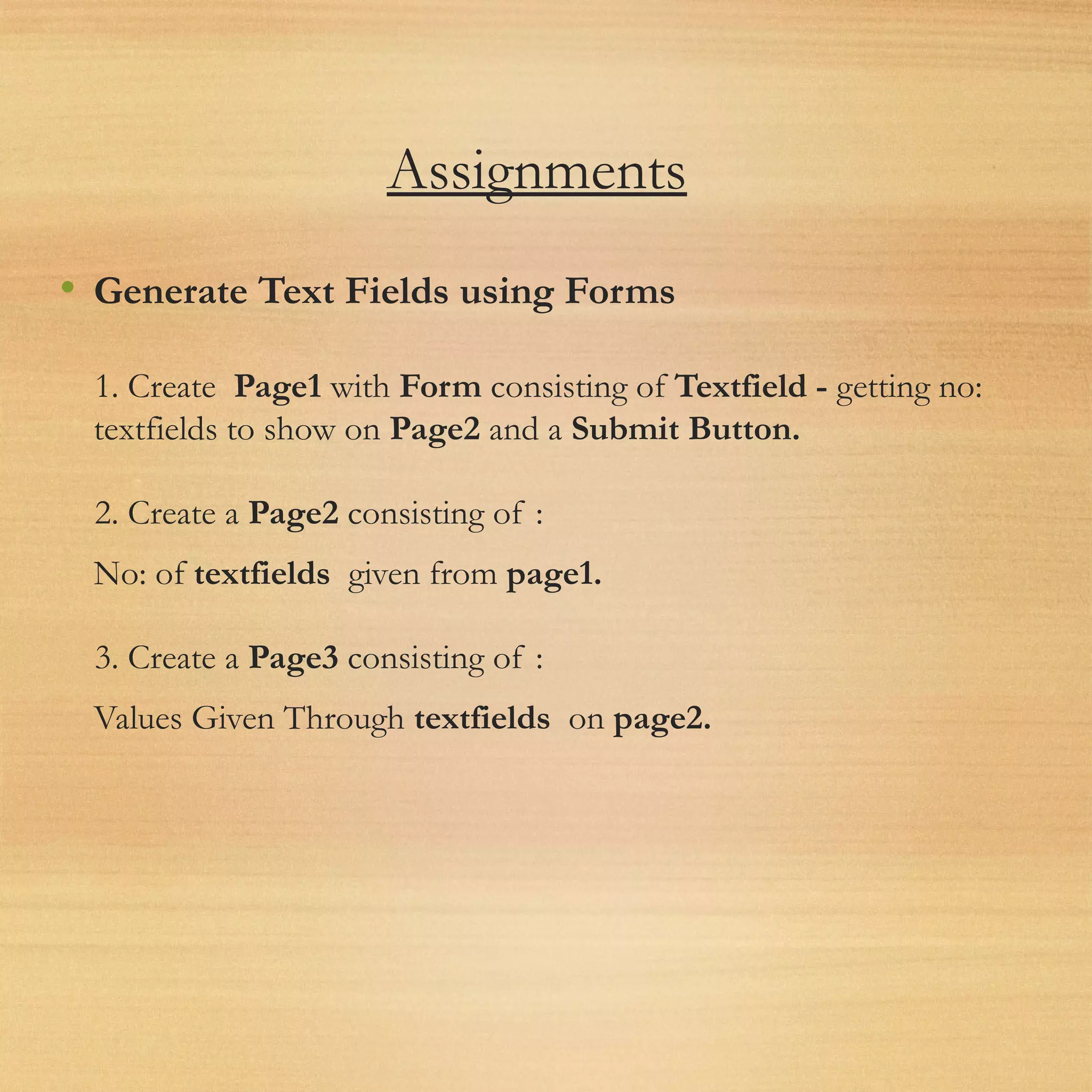 Assignments
• Generate Text Fields using Forms
1. Create  Page1 with Form consisting of Textfield - getting no:
textfields to show on Page2 and a Submit Button.
2. Create a Page2 consisting of :
No: of textfields  given from page1.
3. Create a Page3 consisting of :
Values Given Through textfields  on page2.
 