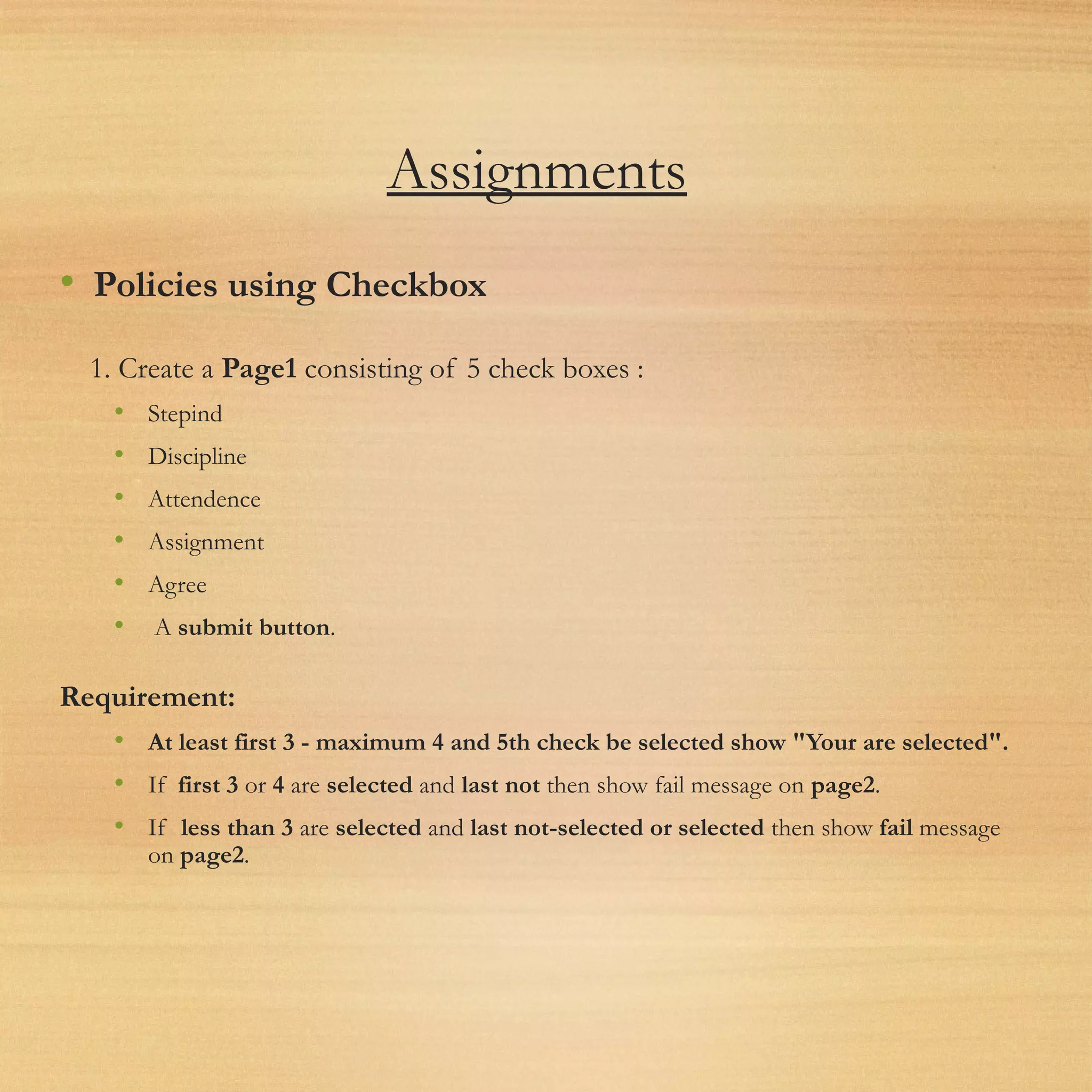 Assignments
• Policies using Checkbox
1. Create a Page1 consisting of 5 check boxes :
• Stepind
• Discipline
• Attendence
• Assignment
• Agree
•  A submit button.
Requirement:
• At least first 3 - maximum 4 and 5th check be selected show "Your are selected".
• If  first 3 or 4 are selected and last not then show fail message on page2.
• If  less than 3 are selected and last not-selected or selected then show fail message
on page2.
 