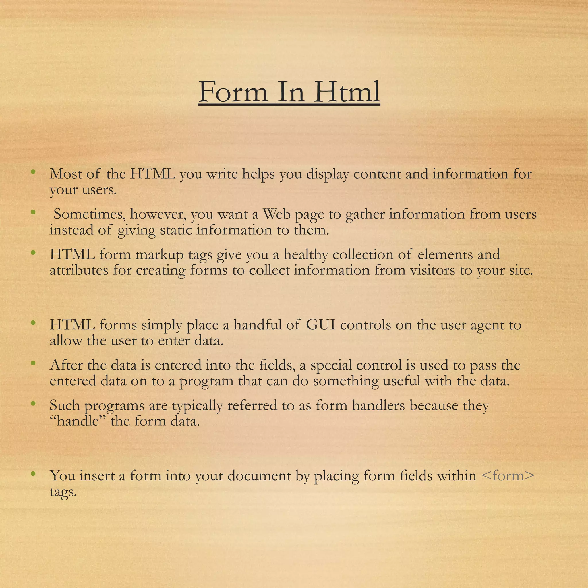 Form In Html
• Most of the HTML you write helps you display content and information for
your users.
• Sometimes, however, you want a Web page to gather information from users
instead of giving static information to them.
• HTML form markup tags give you a healthy collection of elements and
attributes for creating forms to collect information from visitors to your site.
• HTML forms simply place a handful of GUI controls on the user agent to
allow the user to enter data.
• After the data is entered into the ﬁelds, a special control is used to pass the
entered data on to a program that can do something useful with the data.
• Such programs are typically referred to as form handlers because they
“handle” the form data.
• You insert a form into your document by placing form ﬁelds within <form>
tags.
 
