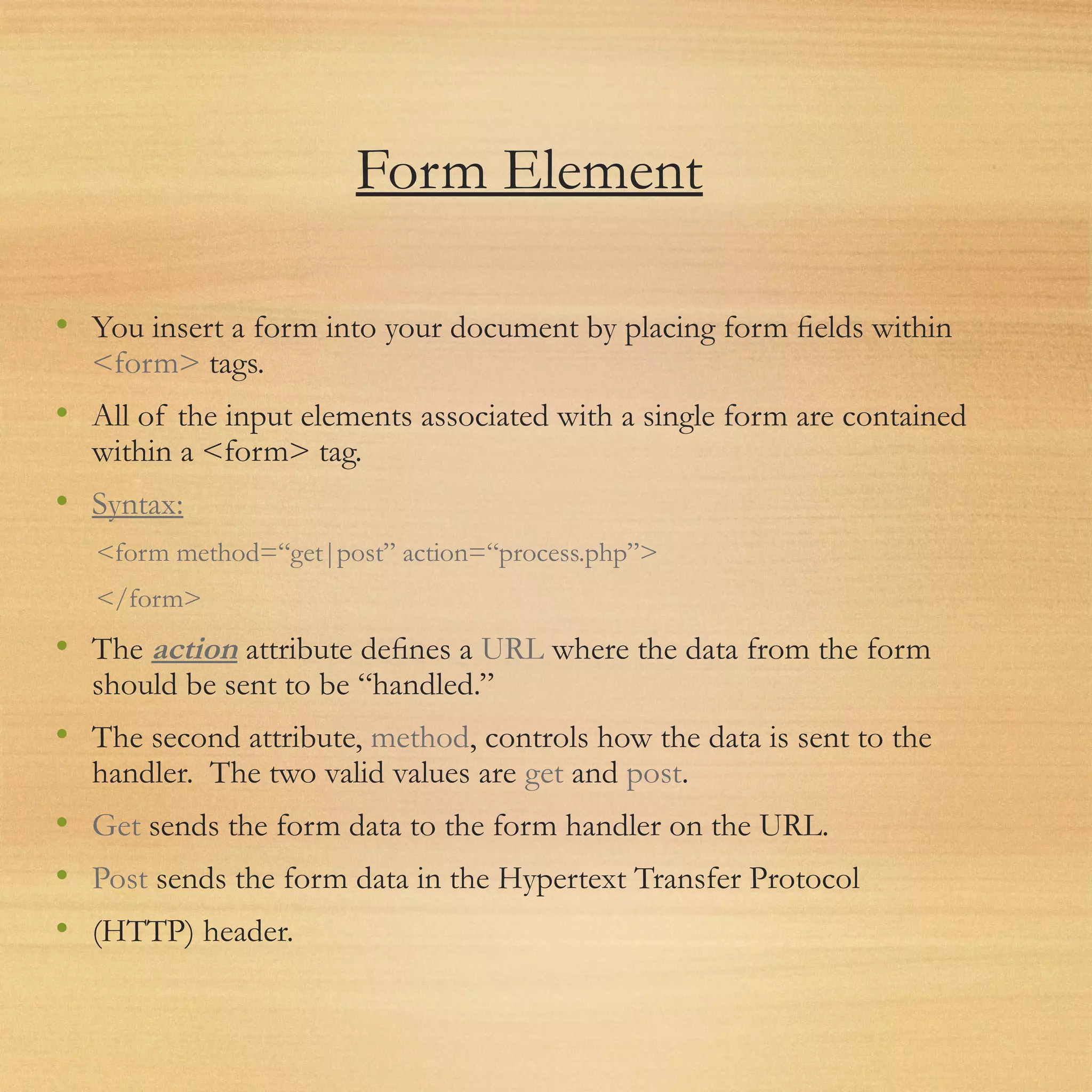 Form Element
• You insert a form into your document by placing form ﬁelds within
<form> tags.
• All of the input elements associated with a single form are contained
within a <form> tag.
• Syntax:
<form method=“get|post” action=“process.php”>
</form>
• The action attribute deﬁnes a URL where the data from the form
should be sent to be “handled.”
• The second attribute, method, controls how the data is sent to the
handler. The two valid values are get and post.
• Get sends the form data to the form handler on the URL.
• Post sends the form data in the Hypertext Transfer Protocol
• (HTTP) header.
 