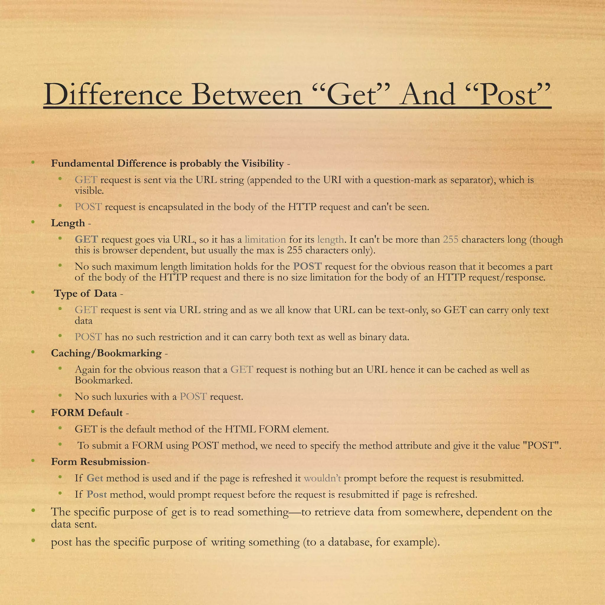 Difference Between “Get” And “Post”
• Fundamental Difference is probably the Visibility -
• GET request is sent via the URL string (appended to the URI with a question-mark as separator), which is
visible.
• POST request is encapsulated in the body of the HTTP request and can't be seen.
• Length -
• GET request goes via URL, so it has a limitation for its length. It can't be more than 255 characters long (though
this is browser dependent, but usually the max is 255 characters only).
• No such maximum length limitation holds for the POST request for the obvious reason that it becomes a part
of the body of the HTTP request and there is no size limitation for the body of an HTTP request/response.
• Type of Data -
• GET request is sent via URL string and as we all know that URL can be text-only, so GET can carry only text
data
• POST has no such restriction and it can carry both text as well as binary data.
• Caching/Bookmarking -
• Again for the obvious reason that a GET request is nothing but an URL hence it can be cached as well as
Bookmarked.
• No such luxuries with a POST request.
• FORM Default -
• GET is the default method of the HTML FORM element.
• To submit a FORM using POST method, we need to specify the method attribute and give it the value "POST".
• Form Resubmission-
• If Get method is used and if the page is refreshed it wouldn’t prompt before the request is resubmitted.
• If Post method, would prompt request before the request is resubmitted if page is refreshed.
• The specific purpose of get is to read something—to retrieve data from somewhere, dependent on the
data sent.
• post has the specific purpose of writing something (to a database, for example).
 