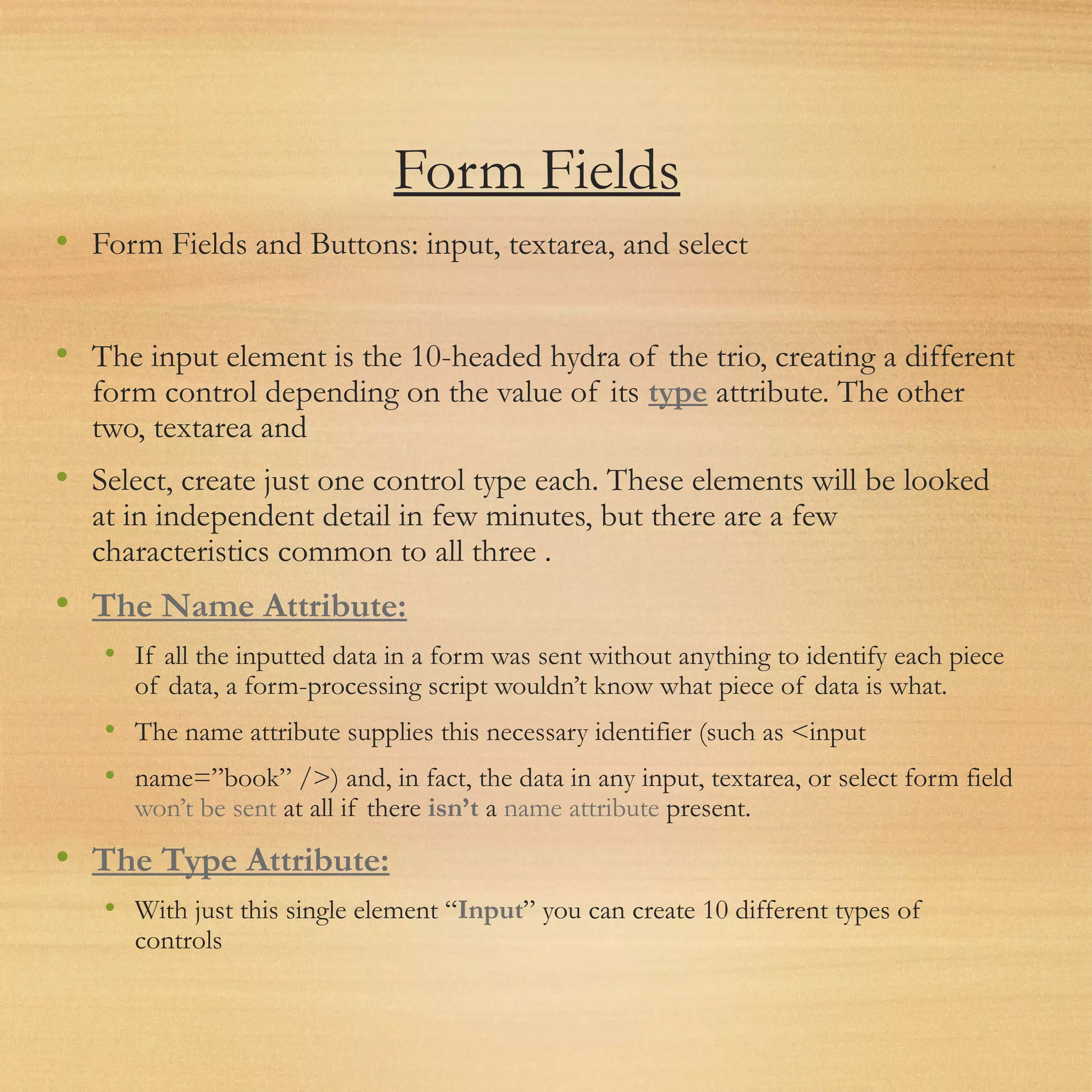 Form Fields
• Form Fields and Buttons: input, textarea, and select
• The input element is the 10-headed hydra of the trio, creating a different
form control depending on the value of its type attribute. The other
two, textarea and
• Select, create just one control type each. These elements will be looked
at in independent detail in few minutes, but there are a few
characteristics common to all three .
• The Name Attribute:
• If all the inputted data in a form was sent without anything to identify each piece
of data, a form-processing script wouldn’t know what piece of data is what.
• The name attribute supplies this necessary identifier (such as <input
• name=”book” />) and, in fact, the data in any input, textarea, or select form field
won’t be sent at all if there isn’t a name attribute present.
• The Type Attribute:
• With just this single element “Input” you can create 10 different types of
controls
 