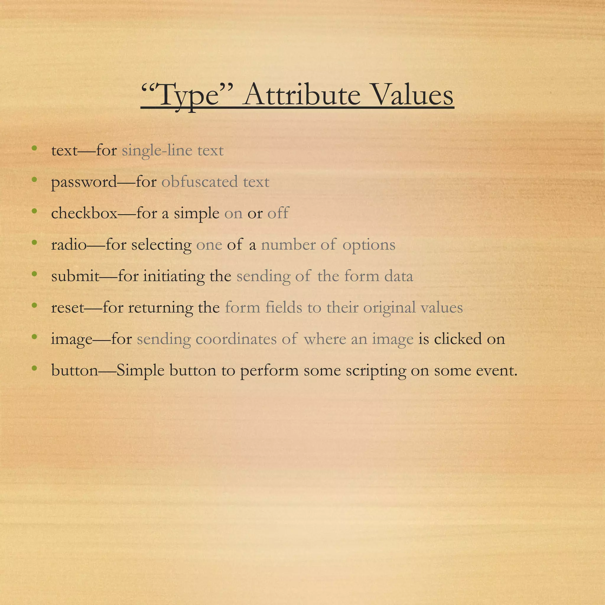 “Type” Attribute Values
• text—for single-line text
• password—for obfuscated text
• checkbox—for a simple on or off
• radio—for selecting one of a number of options
• submit—for initiating the sending of the form data
• reset—for returning the form fields to their original values
• image—for sending coordinates of where an image is clicked on
• button—Simple button to perform some scripting on some event.
 