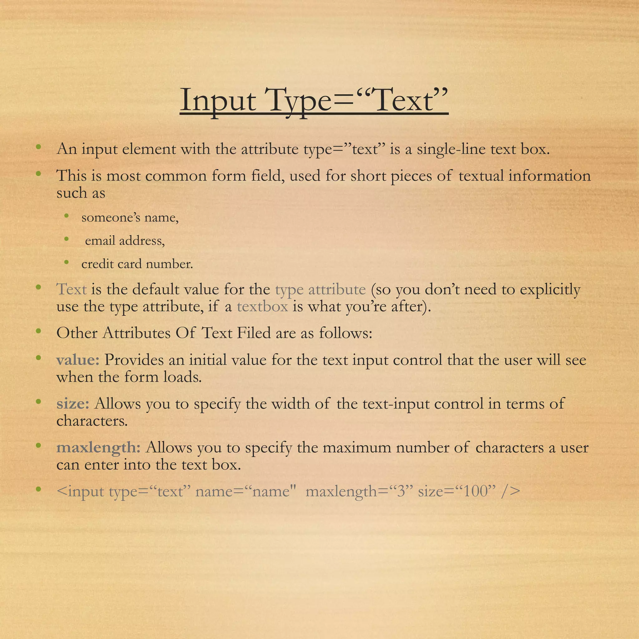 Input Type=“Text”
• An input element with the attribute type=”text” is a single-line text box.
• This is most common form field, used for short pieces of textual information
such as
• someone’s name,
• email address,
• credit card number.
• Text is the default value for the type attribute (so you don’t need to explicitly
use the type attribute, if a textbox is what you’re after).
• Other Attributes Of Text Filed are as follows:
• value: Provides an initial value for the text input control that the user will see
when the form loads.
• size: Allows you to specify the width of the text-input control in terms of
characters.
• maxlength: Allows you to specify the maximum number of characters a user
can enter into the text box.
• <input type=“text” name=“name" maxlength=“3” size=“100” />
 