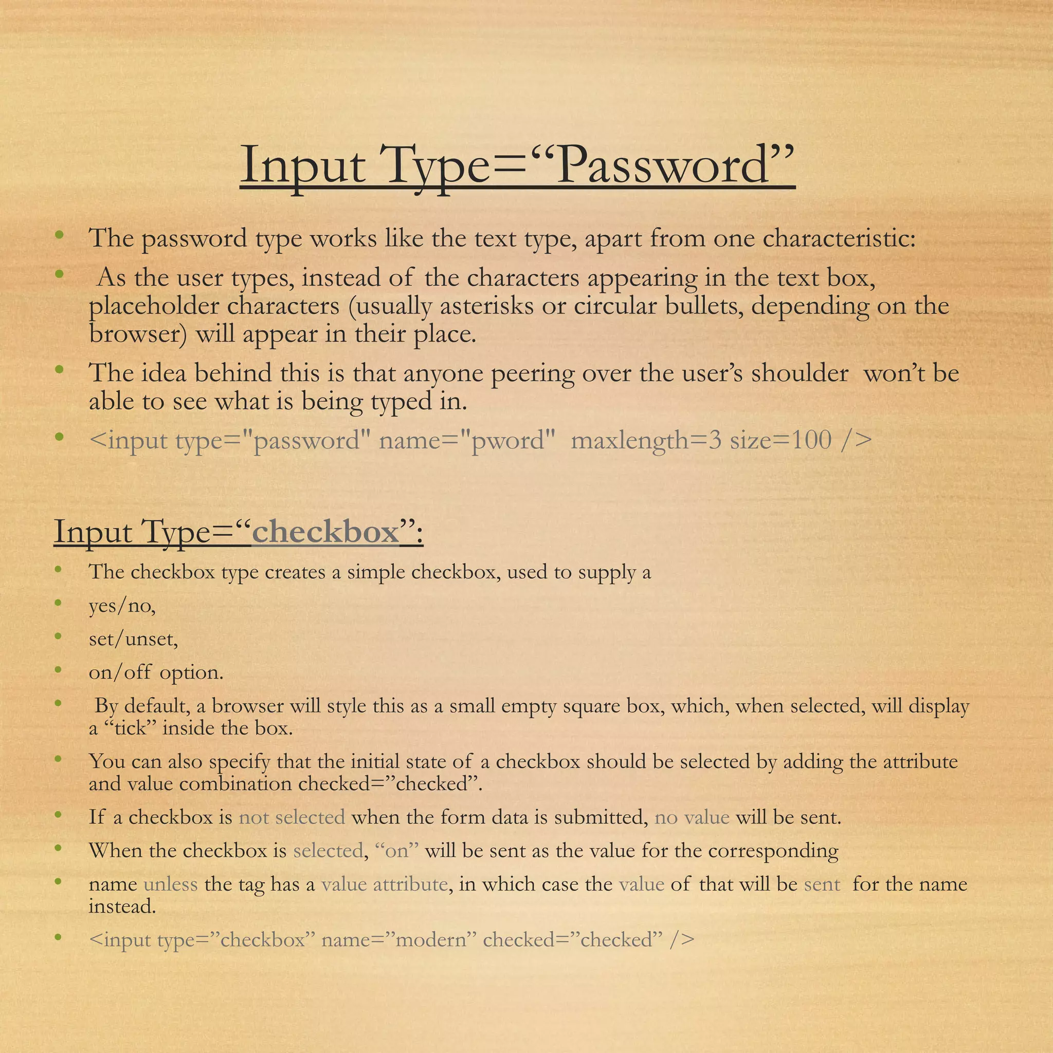 Input Type=“Password”
• The password type works like the text type, apart from one characteristic:
• As the user types, instead of the characters appearing in the text box,
placeholder characters (usually asterisks or circular bullets, depending on the
browser) will appear in their place.
• The idea behind this is that anyone peering over the user’s shoulder won’t be
able to see what is being typed in.
• <input type="password" name="pword" maxlength=3 size=100 />
Input Type=“checkbox”:
• The checkbox type creates a simple checkbox, used to supply a
• yes/no,
• set/unset,
• on/off option.
• By default, a browser will style this as a small empty square box, which, when selected, will display
a “tick” inside the box.
• You can also specify that the initial state of a checkbox should be selected by adding the attribute
and value combination checked=”checked”.
• If a checkbox is not selected when the form data is submitted, no value will be sent.
• When the checkbox is selected, “on” will be sent as the value for the corresponding
• name unless the tag has a value attribute, in which case the value of that will be sent for the name
instead.
• <input type=”checkbox” name=”modern” checked=”checked” />
 