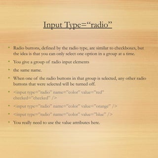Input Type=“radio”
• Radio buttons, defined by the radio type, are similar to checkboxes, but
the idea is that you can only select one option in a group at a time.
• You give a group of radio input elements
• the same name.
• When one of the radio buttons in that group is selected, any other radio
buttons that were selected will be turned off.
• <input type=”radio” name=”color” value=”red”
checked=”checked” />
• <input type=”radio” name=”color” value=”orange” />
• <input type=”radio” name=”color” value=”blue” />
• You really need to use the value attributes here.
 
