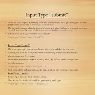Input Type “submit”
• There are other ways of submitting form data (namely with a bit of JavaScript), but the most
common and easiest way is by hitting a submit button.
• The submit input type takes the form of a button and when this button is pressed, the form
data will be sent to the value of the action attribute in the opening form tag.
• but value can be changed with the value attribute.
• <input type=”submit” value=”Search” />
• Input Type “reset”:
• The reset input type creates a reset button, which, when clicked (or otherwise .
• selected), will reset the form, with form fields returning to the values that they had
• when the page was first loaded.
• Like submit, the text on the reset button (“Reset,” by default) can be changed with
• the value attribute.
• <input type=”reset” value=”Start again” />
• With both submit and reset buttons, the name attribute isn’t particularly necessary.
• Input Type= “button”:
• Button input elements do absolutely nothing.
• They are used to invoke client-side scripts (namely JavaScript)
• <input type=”button” value=”Start again” />
 