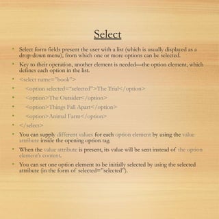 Select
• Select form fields present the user with a list (which is usually displayed as a
drop-down menu), from which one or more options can be selected.
• Key to their operation, another element is needed—the option element, which
defines each option in the list.
• <select name=”book”>
• <option selected=“selected”>The Trial</option>
• <option>The Outsider</option>
• <option>Things Fall Apart</option>
• <option>Animal Farm</option>
• </select>
• You can supply different values for each option element by using the value
attribute inside the opening option tag.
• When the value attribute is present, its value will be sent instead of the option
element’s content.
• You can set one option element to be initially selected by using the selected
attribute (in the form of selected=”selected”).
 