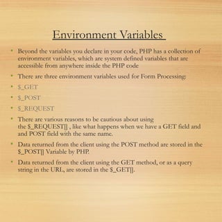 Environment Variables
• Beyond the variables you declare in your code, PHP has a collection of
environment variables, which are system defined variables that are
accessible from anywhere inside the PHP code
• There are three environment variables used for Form Processing:
• $_GET
• $_POST
• $_REQUEST
• There are various reasons to be cautious about using
the $_REQUEST[] , like what happens when we have a GET field and
and POST field with the same name.
• Data returned from the client using the POST method are stored in the
$_POST[] Variable by PHP.
• Data returned from the client using the GET method, or as a query
string in the URL, are stored in the $_GET[].
 